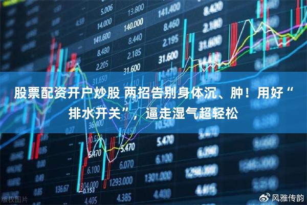 股票配资开户炒股 两招告别身体沉、肿！用好“排水开关”，逼走湿气超轻松