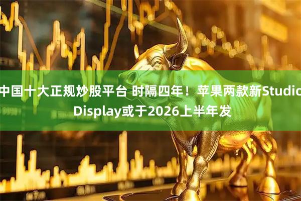 中国十大正规炒股平台 时隔四年！苹果两款新Studio Display或于2026上半年发