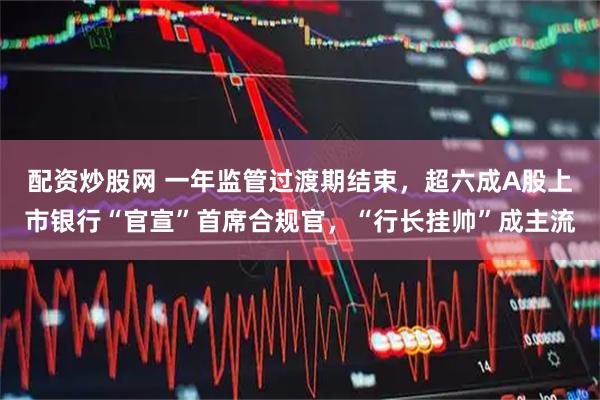 配资炒股网 一年监管过渡期结束，超六成A股上市银行“官宣”首席合规官，“行长挂帅”成主流