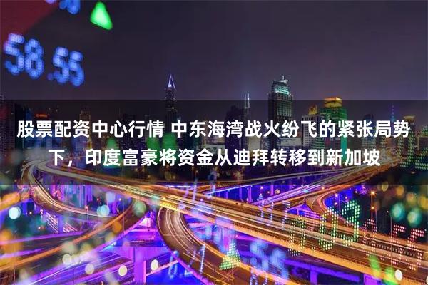 股票配资中心行情 中东海湾战火纷飞的紧张局势下，印度富豪将资金从迪拜转移到新加坡