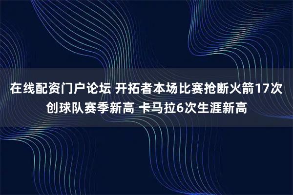 在线配资门户论坛 开拓者本场比赛抢断火箭17次创球队赛季新高 卡马拉6次生涯新高