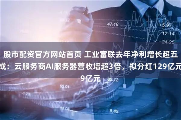 股市配资官方网站首页 工业富联去年净利增长超五成：云服务商AI服务器营收增超3倍，拟分红129亿元