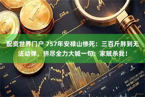 配资世界门户 757年安禄山惨死:三百斤胖到无法动弹,拼尽全力大喊一句:家贼杀我!