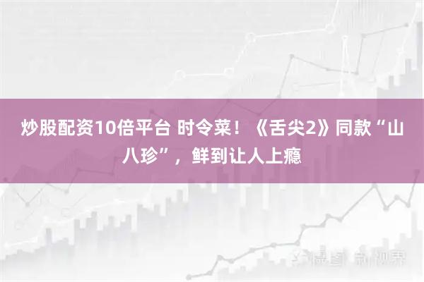 炒股配资10倍平台 时令菜！《舌尖2》同款“山八珍”，鲜到让人上瘾