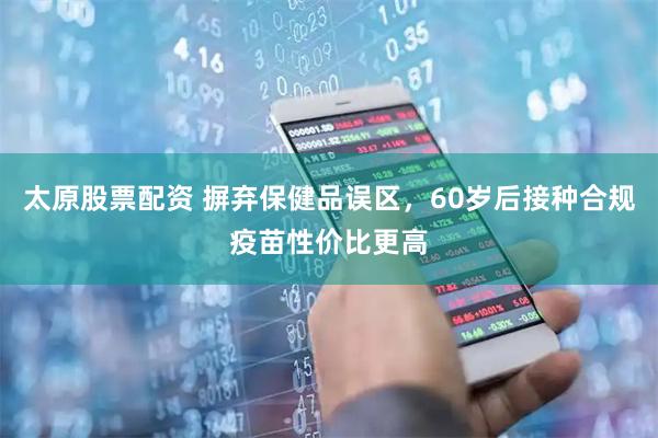 太原股票配资 摒弃保健品误区，60岁后接种合规疫苗性价比更高