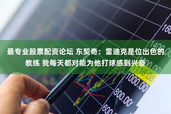 最专业股票配资论坛 东契奇：雷迪克是位出色的教练 我每天都对能为他打球感到兴奋