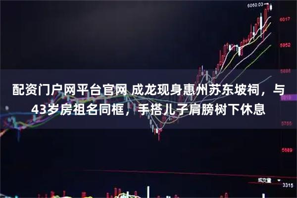 配资门户网平台官网 成龙现身惠州苏东坡祠，与43岁房祖名同框，手搭儿子肩膀树下休息
