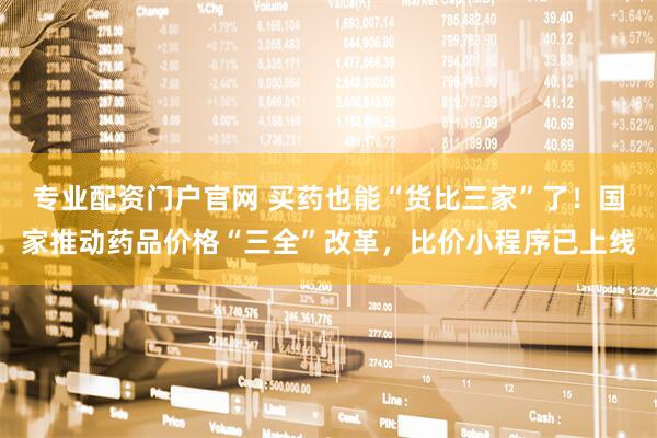 专业配资门户官网 买药也能“货比三家”了！国家推动药品价格“三全”改革，比价小程序已上线