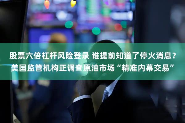 股票六倍杠杆风险登录 谁提前知道了停火消息？美国监管机构正调查原油市场“精准内幕交易”