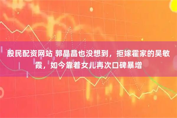 股民配资网站 郭晶晶也没想到，拒嫁霍家的吴敏霞，如今靠着女儿再次口碑暴增