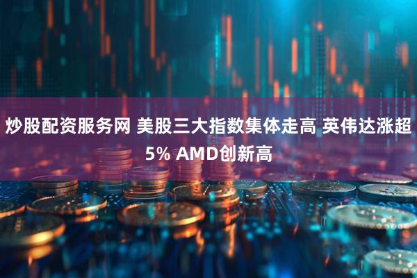 炒股配资服务网 美股三大指数集体走高 英伟达涨超5% AMD创新高
