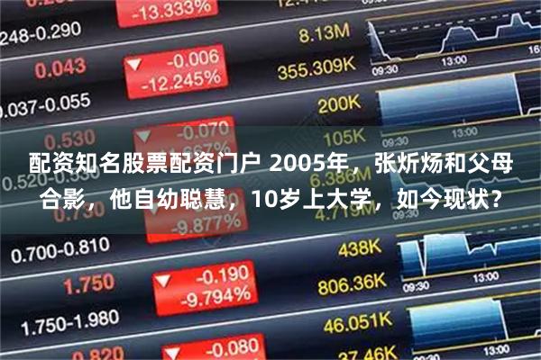 配资知名股票配资门户 2005年，张炘炀和父母合影，他自幼聪慧，10岁上大学，如今现状？