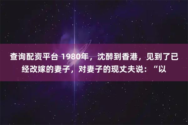 查询配资平台 1980年，沈醉到香港，见到了已经改嫁的妻子，对妻子的现丈夫说：“以