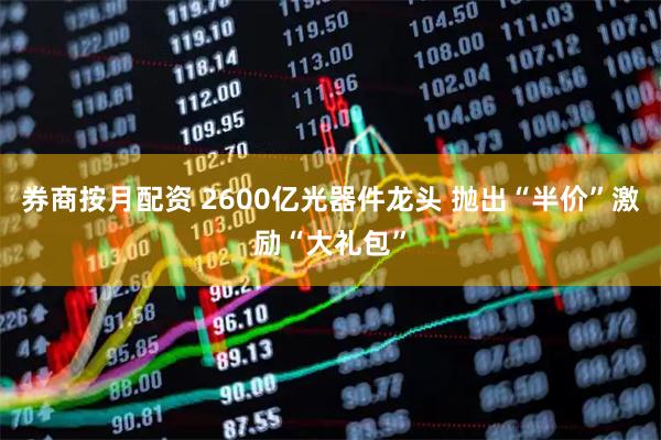 券商按月配资 2600亿光器件龙头 抛出“半价”激励“大礼包”