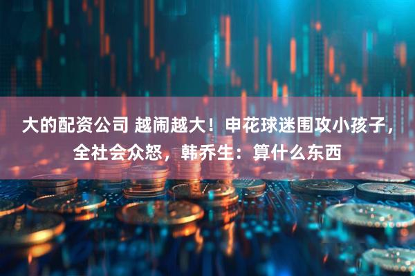 大的配资公司 越闹越大！申花球迷围攻小孩子，全社会众怒，韩乔生：算什么东西