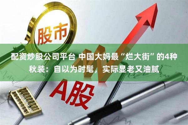 配资炒股公司平台 中国大妈最“烂大街”的4种秋装：自以为时髦，实际显老又油腻